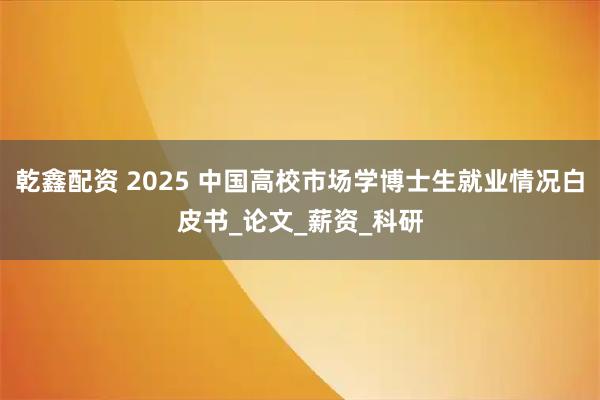 乾鑫配资 2025 中国高校市场学博士生就业情况白皮书_论文_薪资_科研