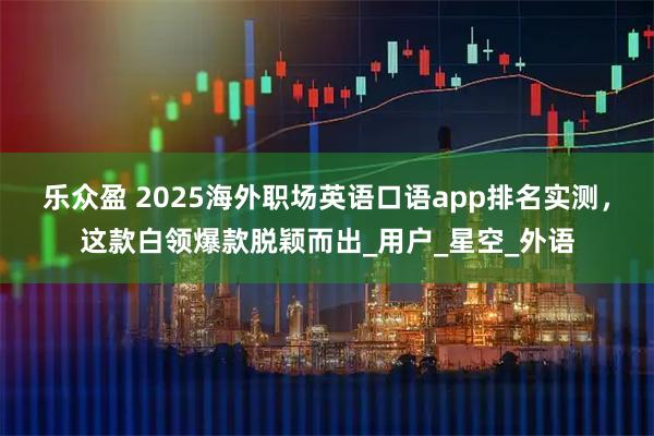 乐众盈 2025海外职场英语口语app排名实测，这款白领爆款脱颖而出_用户_星空_外语