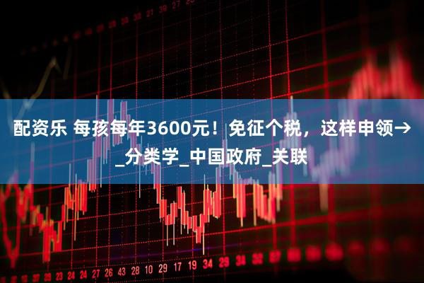 配资乐 每孩每年3600元！免征个税，这样申领→_分类学_中国政府_关联