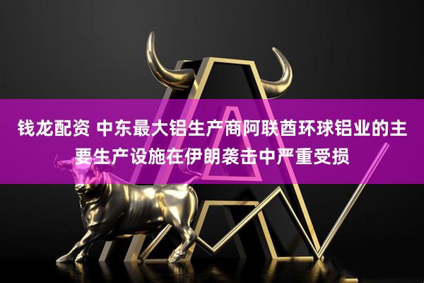 钱龙配资 中东最大铝生产商阿联酋环球铝业的主要生产设施在伊朗袭击中严重受损