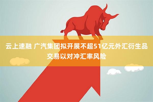 云上速融 广汽集团拟开展不超51亿元外汇衍生品交易以对冲汇率风险