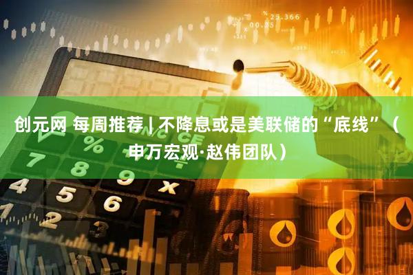 创元网 每周推荐 | 不降息或是美联储的“底线”（申万宏观·赵伟团队）