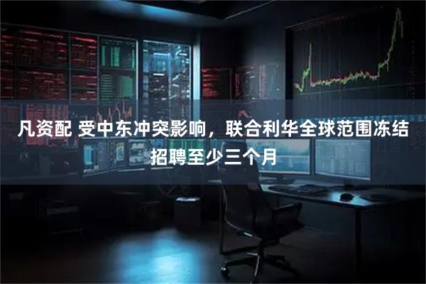 凡资配 受中东冲突影响，联合利华全球范围冻结招聘至少三个月