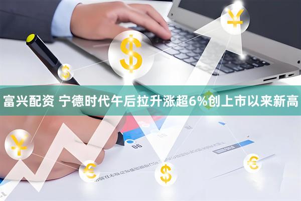 富兴配资 宁德时代午后拉升涨超6%创上市以来新高
