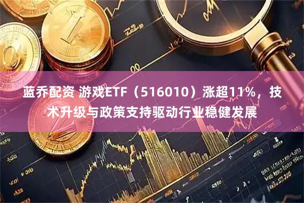 蓝乔配资 游戏ETF（516010）涨超11%，技术升级与政策支持驱动行业稳健发展