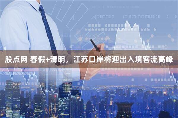 股点网 春假+清明，江苏口岸将迎出入境客流高峰