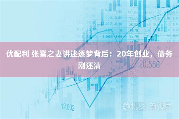 优配利 张雪之妻讲述逐梦背后：20年创业，债务刚还清
