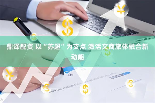 鼎泽配资 以“苏超”为支点 激活文商旅体融合新动能