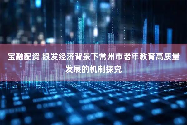 宝融配资 银发经济背景下常州市老年教育高质量发展的机制探究