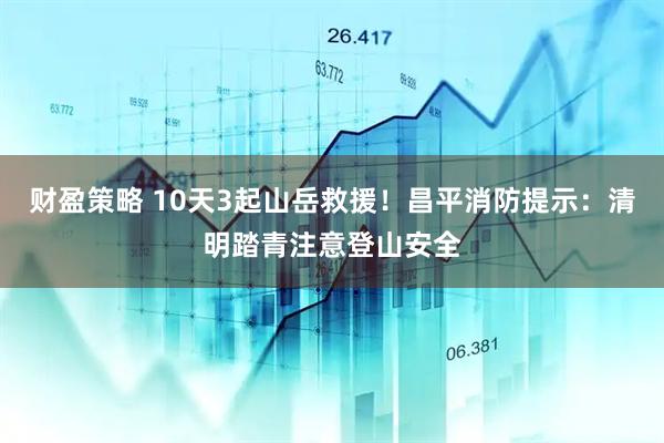 财盈策略 10天3起山岳救援！昌平消防提示：清明踏青注意登山安全