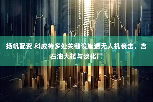 扬帆配资 科威特多处关键设施遭无人机袭击，含石油大楼与淡化厂