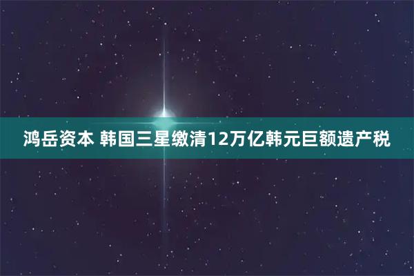 鸿岳资本 韩国三星缴清12万亿韩元巨额遗产税