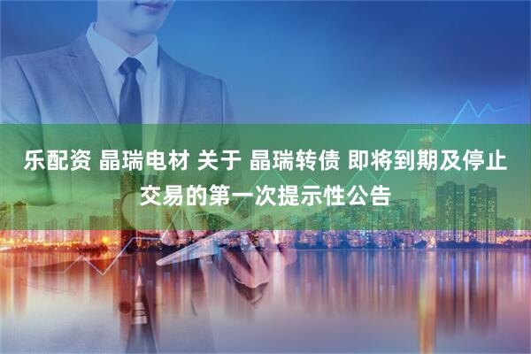 乐配资 晶瑞电材 关于 晶瑞转债 即将到期及停止交易的第一次提示性公告
