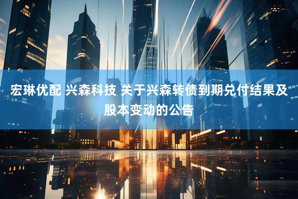 宏琳优配 兴森科技 关于兴森转债到期兑付结果及股本变动的公告