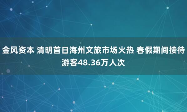 金风资本 清明首日海州文旅市场火热 春假期间接待游客48.36万人次
