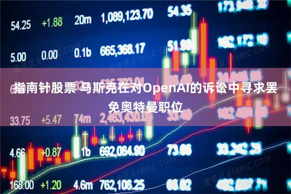 指南针股票 马斯克在对OpenAI的诉讼中寻求罢免奥特曼职位