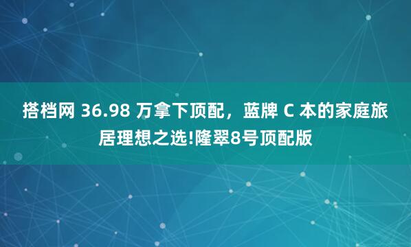 搭档网 36.98 万拿下顶配，蓝牌 C 本的家庭旅居理想之选!隆翠8号顶配版
