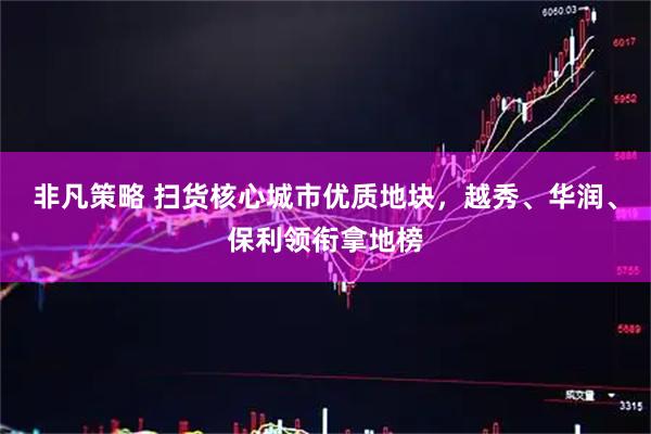 非凡策略 扫货核心城市优质地块，越秀、华润、保利领衔拿地榜