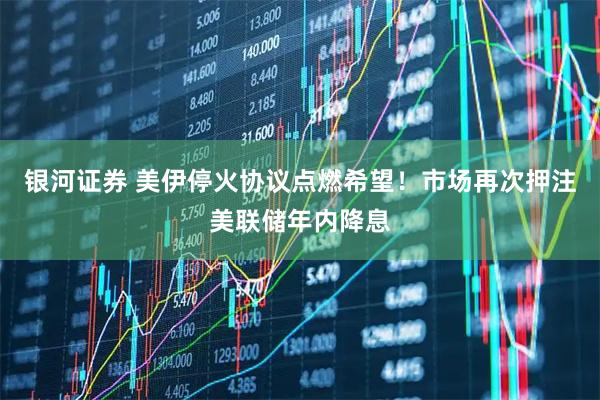 银河证券 美伊停火协议点燃希望！市场再次押注美联储年内降息