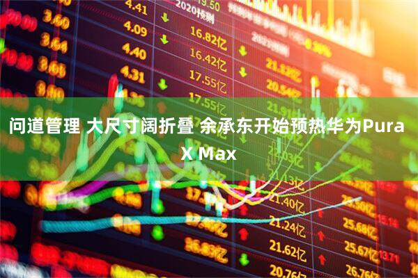 问道管理 大尺寸阔折叠 余承东开始预热华为Pura X Max
