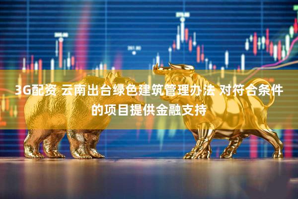 3G配资 云南出台绿色建筑管理办法 对符合条件的项目提供金融支持