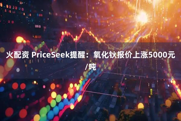 火配资 PriceSeek提醒：氧化钬报价上涨5000元/吨