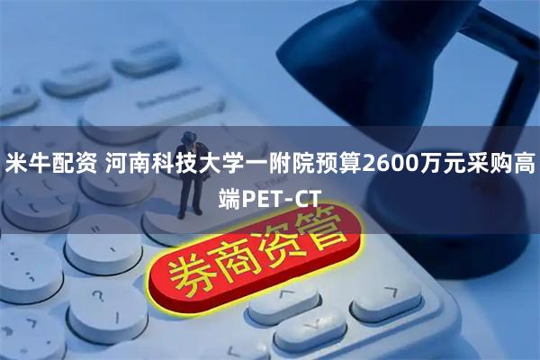 米牛配资 河南科技大学一附院预算2600万元采购高端PET-CT