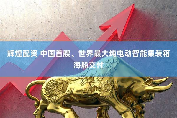 辉煌配资 中国首艘、世界最大纯电动智能集装箱海船交付